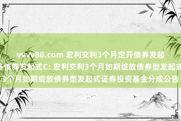 vvvv88.com 宏利交利3个月定开债券发起式A,宏利交利3个月定开债券发起式C: 宏利交利3个月如期绽放债券型发起式证券投资基金分成公告