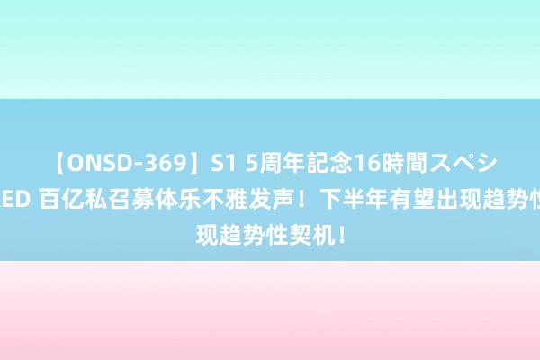 【ONSD-369】S1 5周年記念16時間スペシャル RED 百亿私召募体乐不雅发声！下半年有望出现趋势性契机！