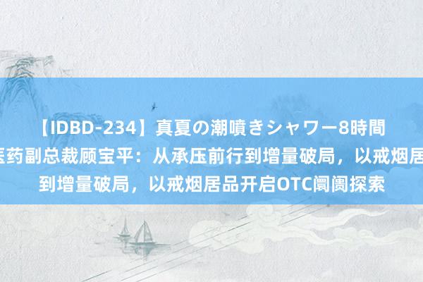 【IDBD-234】真夏の潮噴きシャワー8時間 2024西普会｜仟源医药副总裁顾宝平：从承压前行到增量破局，以戒烟居品开启OTC阛阓探索
