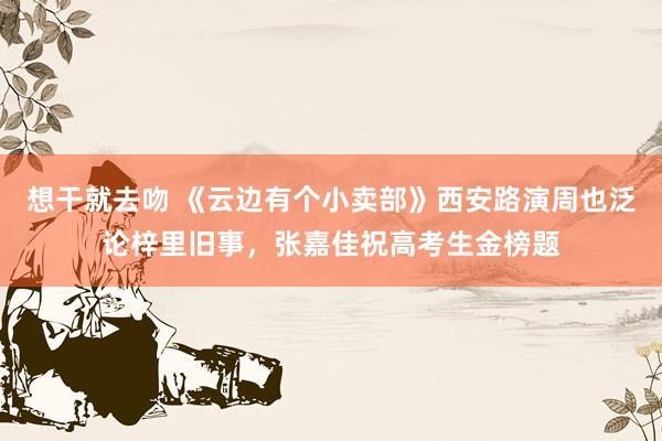 想干就去吻 《云边有个小卖部》西安路演周也泛论梓里旧事，张嘉佳祝高考生金榜题
