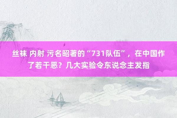 丝袜 内射 污名昭著的“731队伍”，在中国作了若干恶？几大实验令东说念主发指