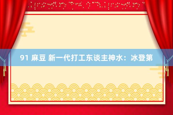 91 麻豆 新一代打工东谈主神水：冰登第