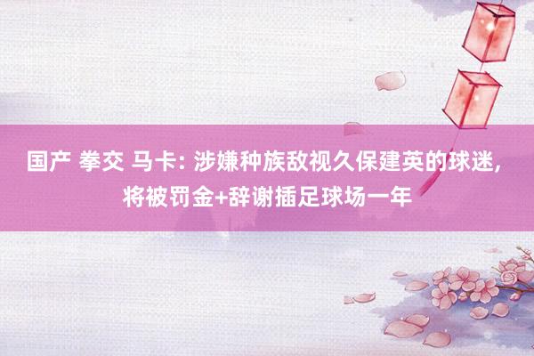 国产 拳交 马卡: 涉嫌种族敌视久保建英的球迷， 将被罚金+辞谢插足球场一年