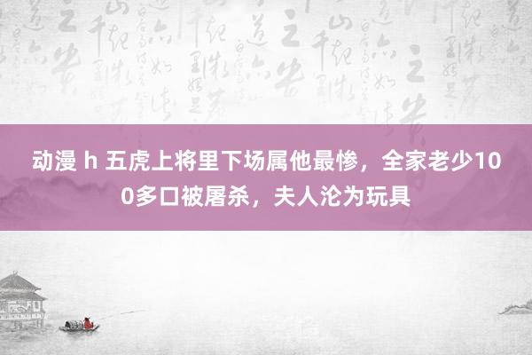 动漫 h 五虎上将里下场属他最惨，全家老少100多口被屠杀，夫人沦为玩具