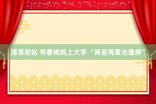 淫荡尼姑 带着姆妈上大学 “再苦再累也值得”