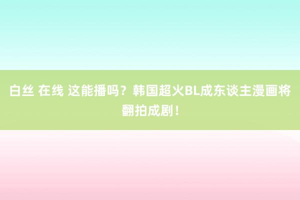 白丝 在线 这能播吗？韩国超火BL成东谈主漫画将翻拍成剧！