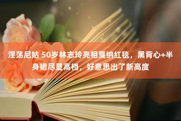 淫荡尼姑 50岁林志玲亮相戛纳红毯，黑背心+半身裙尽显高档，好意思出了新高度