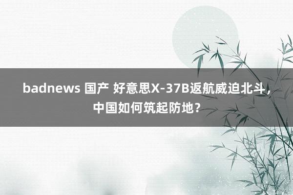 badnews 国产 好意思X-37B返航威迫北斗，中国如何筑起防地？
