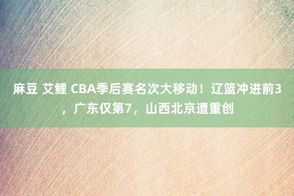 麻豆 艾鲤 CBA季后赛名次大移动！辽篮冲进前3，广东仅第7，山西北京遭重创