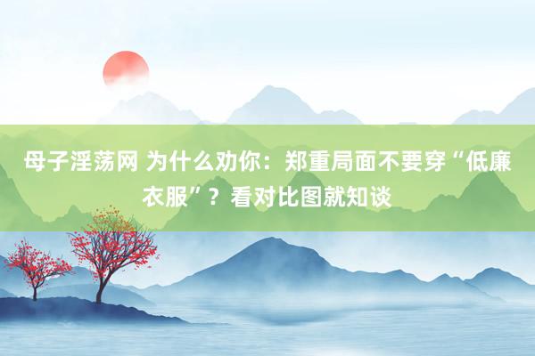 母子淫荡网 为什么劝你：郑重局面不要穿“低廉衣服”？看对比图就知谈
