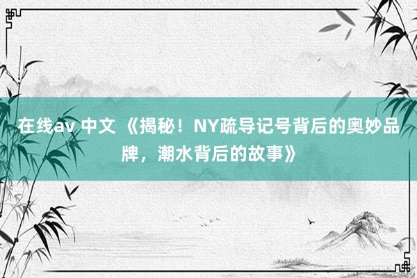 在线av 中文 《揭秘！NY疏导记号背后的奥妙品牌，潮水背后的故事》