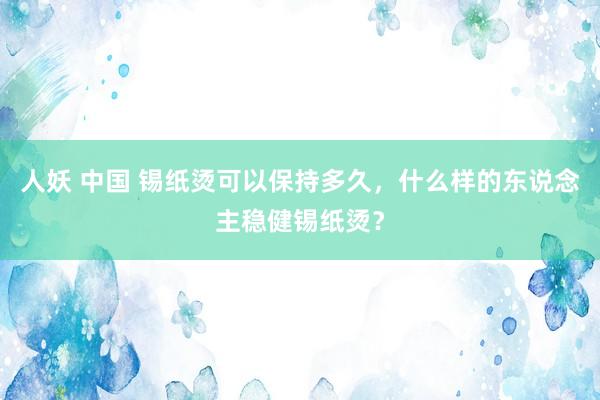 人妖 中国 锡纸烫可以保持多久，什么样的东说念主稳健锡纸烫？
