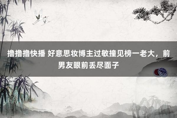 撸撸撸快播 好意思妆博主过敏撞见榜一老大，前男友眼前丢尽面子