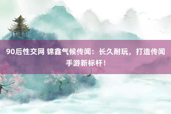 90后性交网 锦鑫气候传闻：长久耐玩，打造传闻手游新标杆！