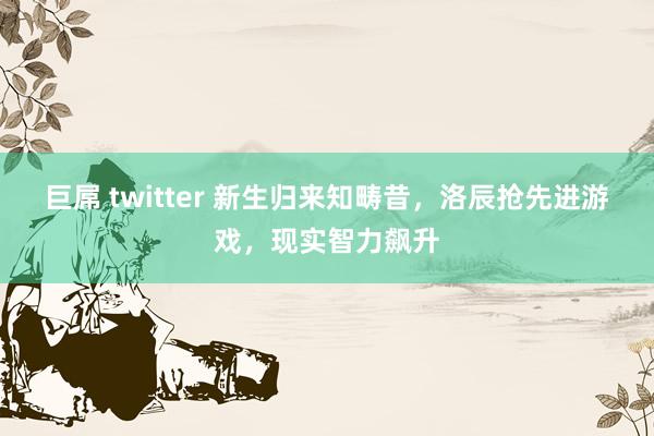 巨屌 twitter 新生归来知畴昔，洛辰抢先进游戏，现实智力飙升