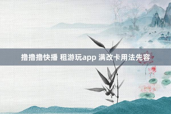 撸撸撸快播 租游玩app 满改卡用法先容