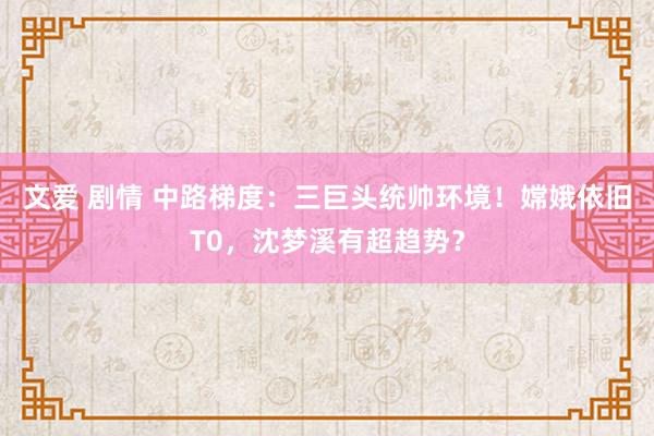 文爱 剧情 中路梯度：三巨头统帅环境！嫦娥依旧T0，沈梦溪有超趋势？