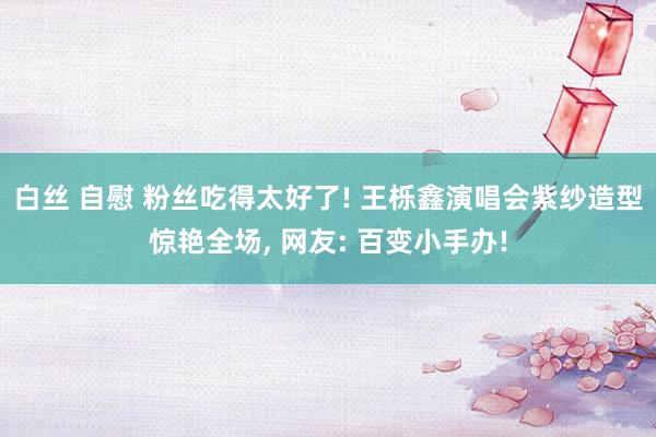 白丝 自慰 粉丝吃得太好了! 王栎鑫演唱会紫纱造型惊艳全场， 网友: 百变小手办!