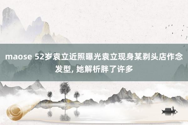 maose 52岁袁立近照曝光袁立现身某剃头店作念发型， 她解析胖了许多