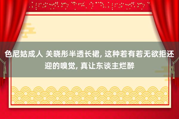 色尼姑成人 关晓彤半透长裙， 这种若有若无欲拒还迎的嗅觉， 真让东谈主烂醉