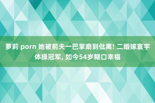 萝莉 porn 她被前夫一巴掌扇到仳离! 二婚嫁寰宇体操冠军， 如今54岁糊口幸福