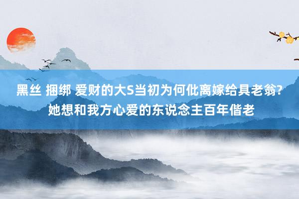 黑丝 捆绑 爱财的大S当初为何仳离嫁给具老翁? 她想和我方心爱的东说念主百年偕老