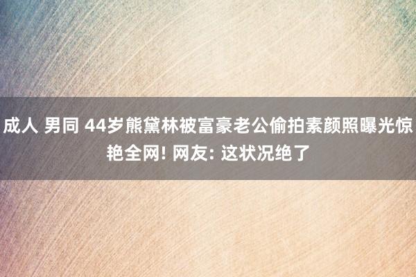 成人 男同 44岁熊黛林被富豪老公偷拍素颜照曝光惊艳全网! 网友: 这状况绝了
