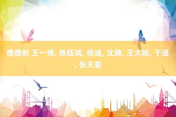 撸撸射 王一博， 陈钰琪， 杨迪， 沈腾， 王大陆， 于适， 张天爱