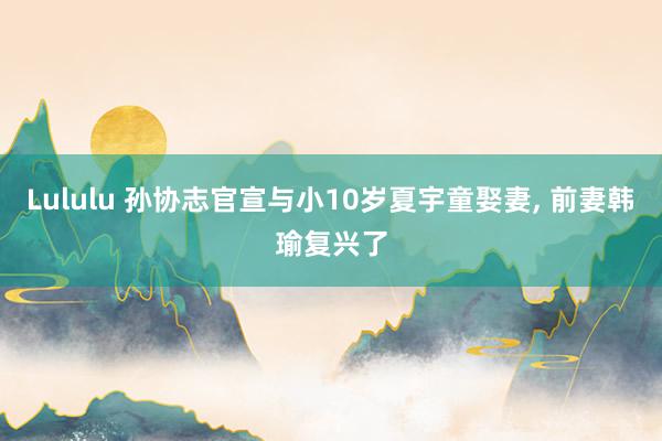 Lululu 孙协志官宣与小10岁夏宇童娶妻， 前妻韩瑜复兴了