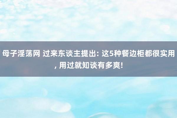 母子淫荡网 过来东谈主提出: 这5种餐边柜都很实用， 用过就知谈有多爽!