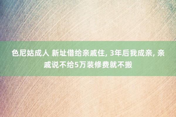 色尼姑成人 新址借给亲戚住， 3年后我成亲， 亲戚说不给5万装修费就不搬