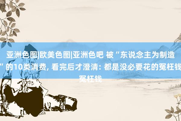 亚洲色图|欧美色图|亚洲色吧 被“东说念主为制造”的10类消费， 看完后才澄清: 都是没必要花的冤枉钱