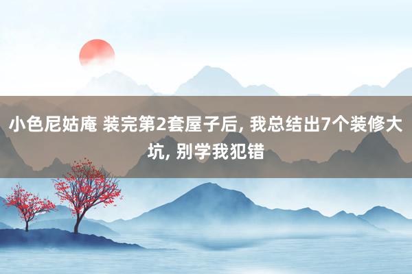 小色尼姑庵 装完第2套屋子后， 我总结出7个装修大坑， 别学我犯错