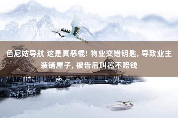 色尼姑导航 这是真恶棍! 物业交错钥匙， 导致业主装错屋子， 被告后叫嚣不赔钱