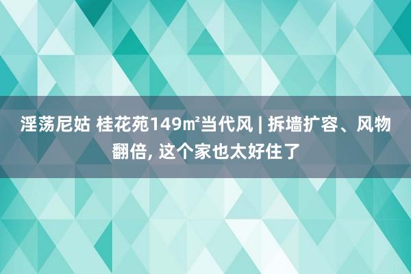 淫荡尼姑 桂花苑149㎡当代风 | 拆墙扩容、风物翻倍， 这个家也太好住了