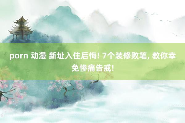porn 动漫 新址入住后悔! 7个装修败笔， 教你幸免惨痛告戒!