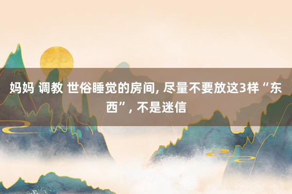 妈妈 调教 世俗睡觉的房间， 尽量不要放这3样“东西”， 不是迷信