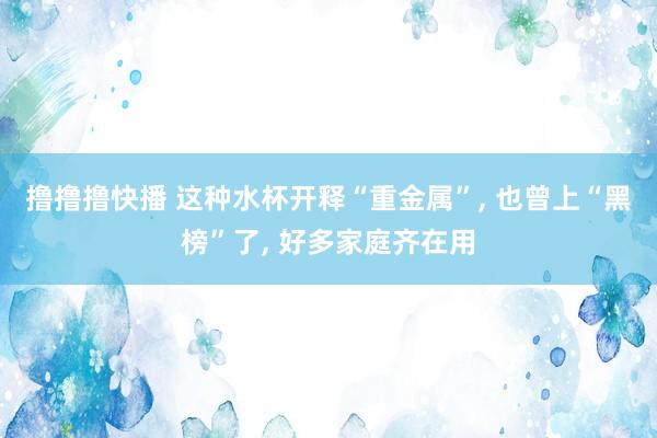 撸撸撸快播 这种水杯开释“重金属”， 也曾上“黑榜”了， 好多家庭齐在用