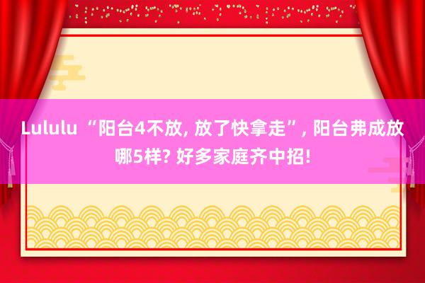 Lululu “阳台4不放， 放了快拿走”， 阳台弗成放哪5样? 好多家庭齐中招!