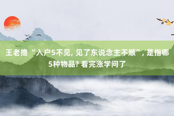 王老撸 “入户5不见， 见了东说念主不顺”， 是指哪5种物品? 看完涨学问了