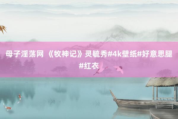 母子淫荡网 《牧神记》灵毓秀#4k壁纸#好意思腿#红衣