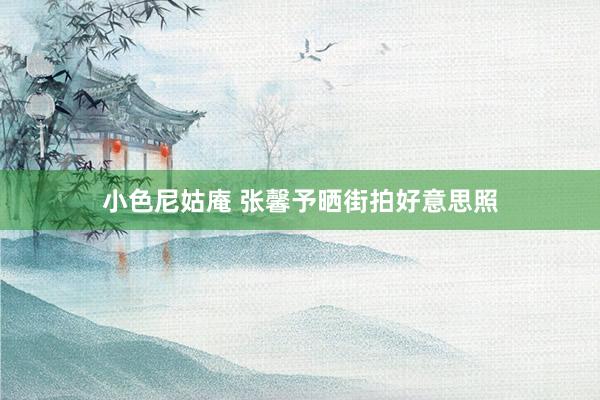 小色尼姑庵 张馨予晒街拍好意思照