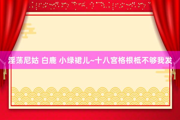淫荡尼姑 白鹿 小绿裙儿~十八宫格根柢不够我发