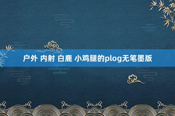 户外 内射 白鹿 小鸡腿的plog无笔墨版