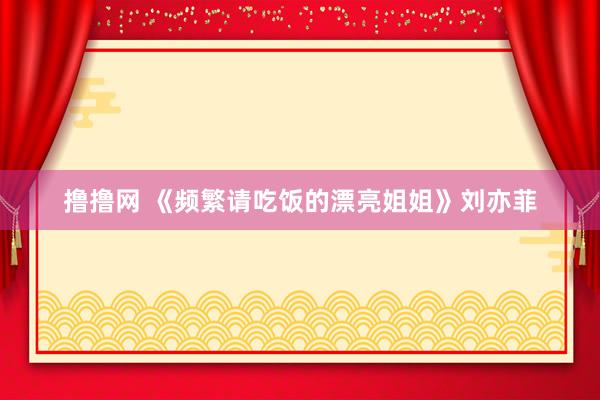 撸撸网 《频繁请吃饭的漂亮姐姐》刘亦菲