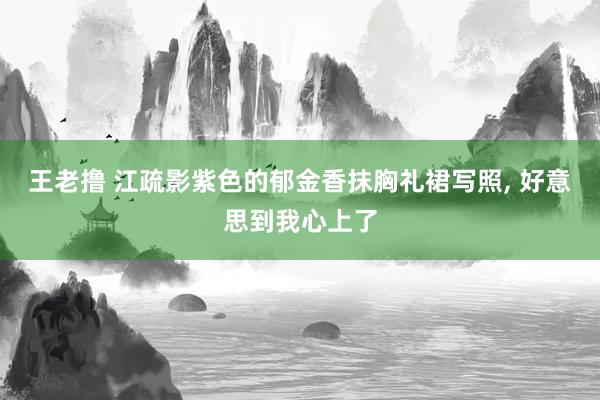 王老撸 江疏影紫色的郁金香抹胸礼裙写照， 好意思到我心上了
