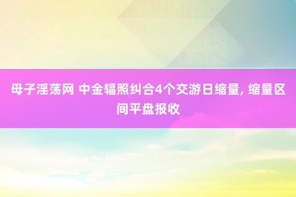 母子淫荡网 中金辐照纠合4个交游日缩量， 缩量区间平盘报收
