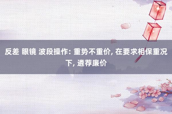 反差 眼镜 波段操作: 重势不重价， 在要求相保重况下， 遴荐廉价
