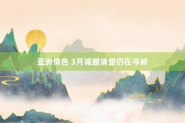 亚洲情色 3月减握清楚仍在岑岭