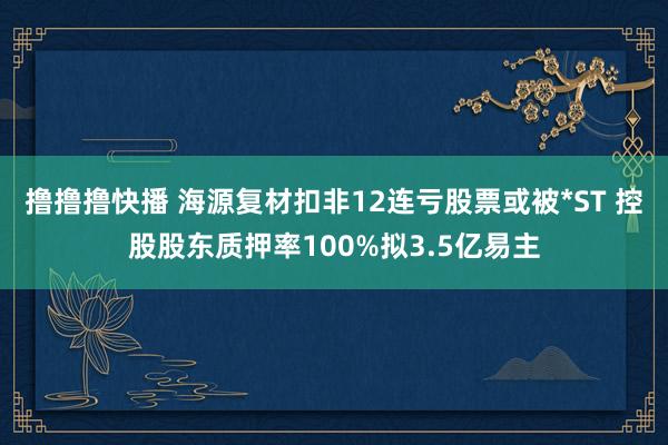 撸撸撸快播 海源复材扣非12连亏股票或被*ST 控股股东质押率100%拟3.5亿易主